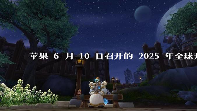 苹果 6 月 10 日召开的 2025 年全球开发者大会「WWDC25」，有哪些值得关注的信息？